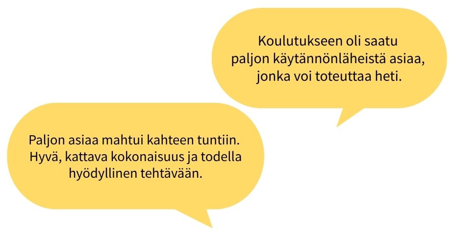 Osallistujien palautesitaatteja: Paljon asiaa mahtui kahteen tuntiin. Hyvä, kattava kokonaisuus ja todella hyödyllinen tehtävään. Koulutukseen oli saatu paljon käytännönläheistä asiaa, jonka voi toteuttaa heti.